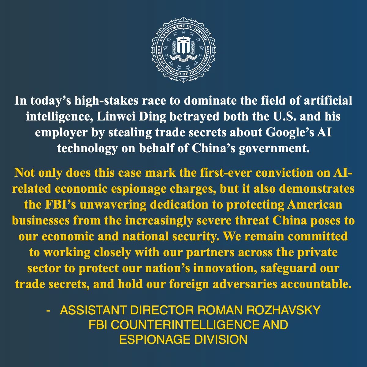 Desde el Departamento de Justicia de Estados Unidos afirman (traducción de la imagen): En la actual carrera de alto riesgo por dominar el campo de la inteligencia artificial, Linwei Ding traicionó tanto a Estados Unidos como a su empleador al robar secretos comerciales sobre la tecnología de IA de Google en nombre del gobierno de China. Este caso no solo marca la primera condena por cargos de espionaje económico relacionados con inteligencia artificial, sino que también demuestra el compromiso inquebrantable del FBI de proteger a las empresas estadounidenses frente a la amenaza cada vez más grave que China representa para nuestra seguridad económica y nacional. Seguimos comprometidos a trabajar estrechamente con nuestros socios del sector privado para proteger la innovación de la nación, salvaguardar nuestros secretos comerciales y hacer que nuestros adversarios extranjeros rindan cuentas.
SUBDIRECTOR ROMAN ROZHAVSKY DIVISIÓN DE CONTRAINTELIGENCIA Y ESPIONAJE DEL FBI